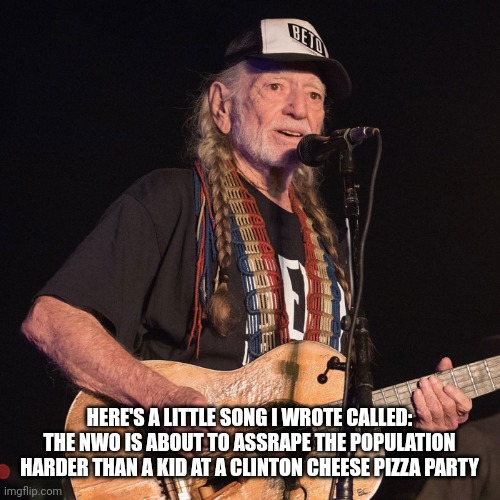 It's coming | HERE'S A LITTLE SONG I WROTE CALLED: THE NWO IS ABOUT TO ASSRAPE THE POPULATION HARDER THAN A KID AT A CLINTON CHEESE PIZZA PARTY | image tagged in willie nelson | made w/ Imgflip meme maker