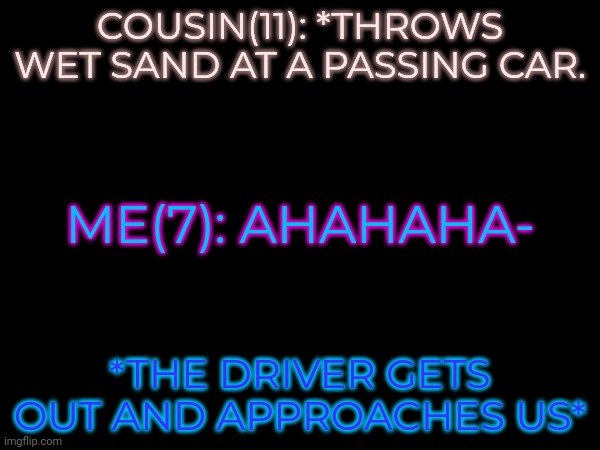 *insert two kids running away from a rando at full speed* (based on true events) | COUSIN(11): *THROWS WET SAND AT A PASSING CAR. ME(7): AHAHAHA-; *THE DRIVER GETS OUT AND APPROACHES US* | made w/ Imgflip meme maker