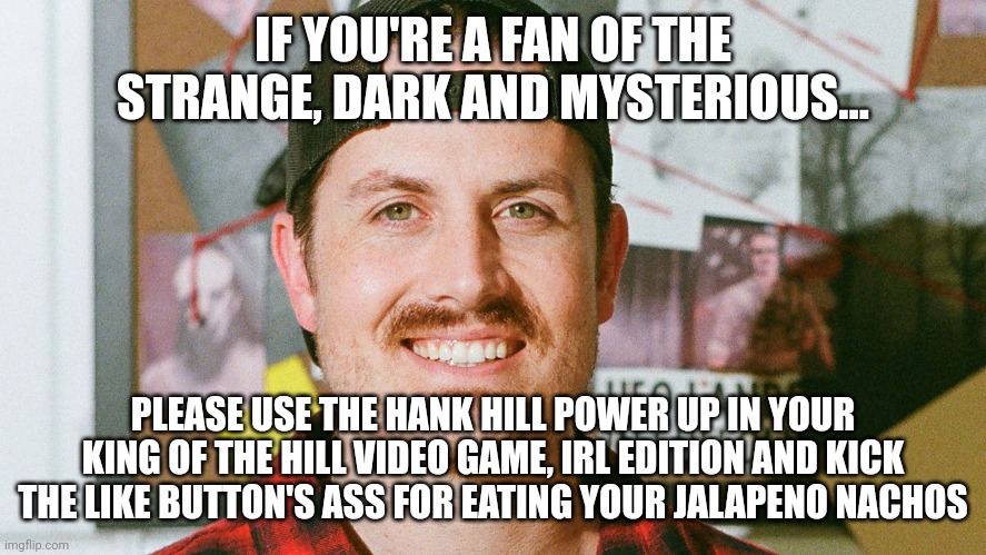 No one eats my jalapeno nachos, not even the YouTube like button | IF YOU'RE A FAN OF THE STRANGE, DARK AND MYSTERIOUS... PLEASE USE THE HANK HILL POWER UP IN YOUR KING OF THE HILL VIDEO GAME, IRL EDITION AND KICK THE LIKE BUTTON'S ASS FOR EATING YOUR JALAPENO NACHOS | image tagged in mrballen like button skit | made w/ Imgflip meme maker