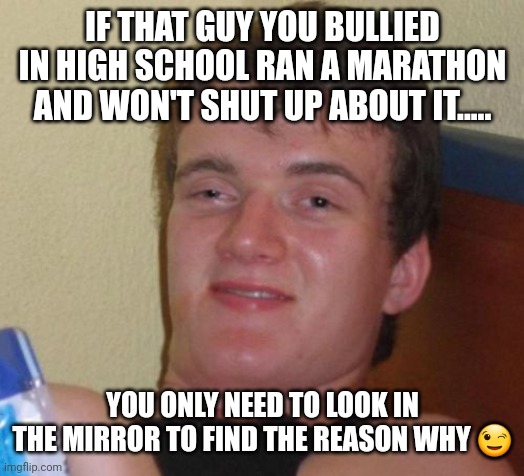 10 Guy | IF THAT GUY YOU BULLIED IN HIGH SCHOOL RAN A MARATHON AND WON'T SHUT UP ABOUT IT..... YOU ONLY NEED TO LOOK IN THE MIRROR TO FIND THE REASON WHY 😉 | image tagged in memes,10 guy | made w/ Imgflip meme maker