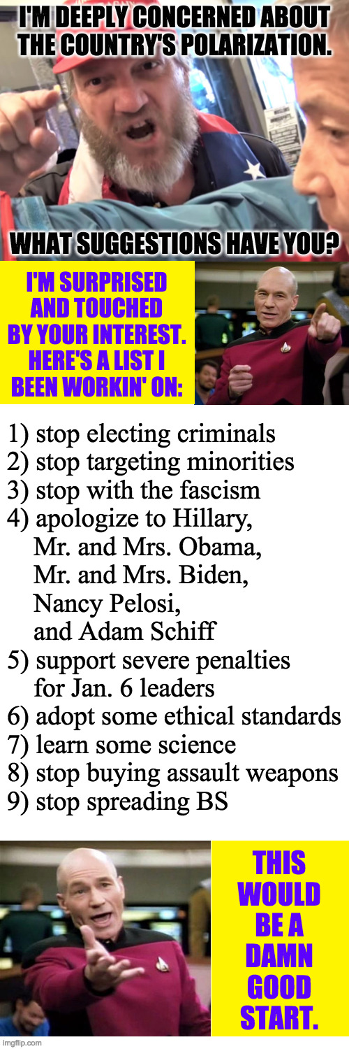 I thought they'd never ask. | 1) stop electing criminals
2) stop targeting minorities
3) stop with the fascism
4) apologize to Hillary,
    Mr. and Mrs. Obama,
    Mr. and Mrs. Biden,
    Nancy Pelosi,
    and Adam Schiff
5) support severe penalties
    for Jan. 6 leaders
6) adopt some ethical standards
7) learn some science
8) stop buying assault weapons
9) stop spreading BS; THIS
WOULD
BE A
DAMN
GOOD
START. | image tagged in memes,politics,abandon ship | made w/ Imgflip meme maker