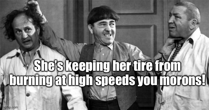 Three Stooges | She’s keeping her tire from burning at high speeds you morons! | image tagged in three stooges | made w/ Imgflip meme maker