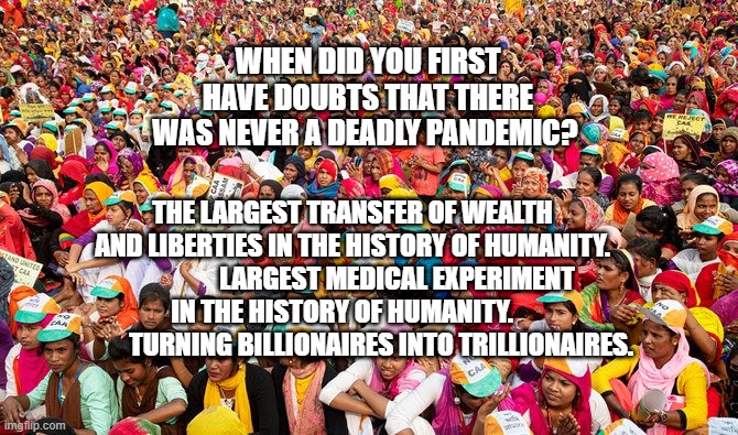 India COVID 19 protest | WHEN DID YOU FIRST HAVE DOUBTS THAT THERE WAS NEVER A DEADLY PANDEMIC? THE LARGEST TRANSFER OF WEALTH AND LIBERTIES IN THE HISTORY OF HUMANITY.                  LARGEST MEDICAL EXPERIMENT IN THE HISTORY OF HUMANITY.    
            TURNING BILLIONAIRES INTO TRILLIONAIRES. | image tagged in india covid 19 protest | made w/ Imgflip meme maker