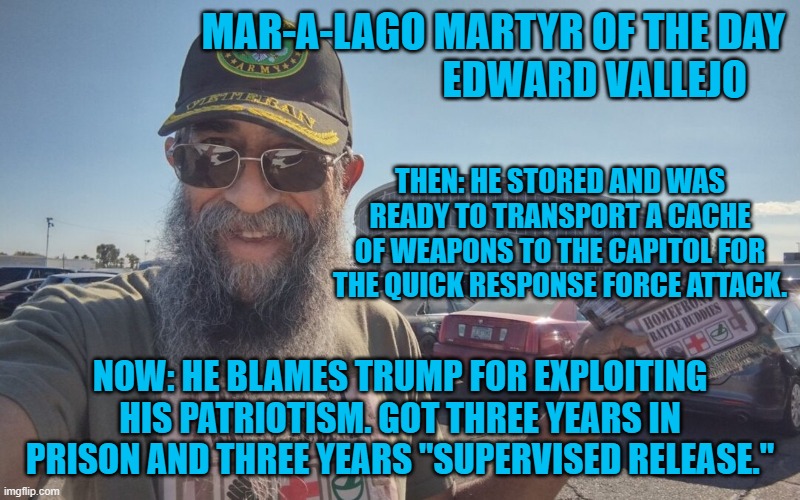 Just when you forgot about all the guns stored in Virginia for the QRF attack. | MAR-A-LAGO MARTYR OF THE DAY
                                                EDWARD VALLEJO; THEN: HE STORED AND WAS READY TO TRANSPORT A CACHE OF WEAPONS TO THE CAPITOL FOR THE QUICK RESPONSE FORCE ATTACK. NOW: HE BLAMES TRUMP FOR EXPLOITING HIS PATRIOTISM. GOT THREE YEARS IN PRISON AND THREE YEARS "SUPERVISED RELEASE." | image tagged in politics | made w/ Imgflip meme maker