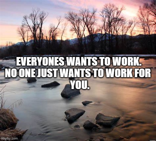 Just like no wants to keep me employed... | EVERYONES WANTS TO WORK. 

NO ONE JUST WANTS TO WORK FOR  
YOU. | image tagged in funny memes | made w/ Imgflip meme maker