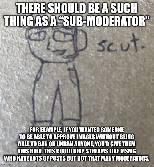 Don’t mind the beautiful, museum-quality artwork in the background | THERE SHOULD BE A SUCH THING AS A “SUB-MODERATOR”; FOR EXAMPLE, IF YOU WANTED SOMEONE TO BE ABLE TO APPROVE IMAGES WITHOUT BEING ABLE TO BAN OR UNBAN ANYONE, YOU’D GIVE THEM THIS ROLE. THIS COULD HELP STREAMS LIKE MSMG WHO HAVE LOTS OF POSTS BUT NOT THAT MANY MODERATORS. | image tagged in scut | made w/ Imgflip meme maker