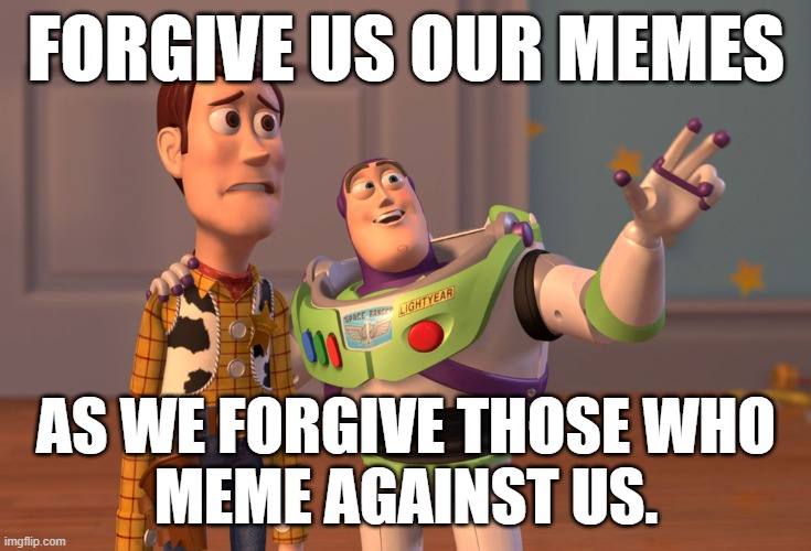 Memes against us | FORGIVE US OUR MEMES; AS WE FORGIVE THOSE WHO
MEME AGAINST US. | image tagged in memes,x x everywhere | made w/ Imgflip meme maker