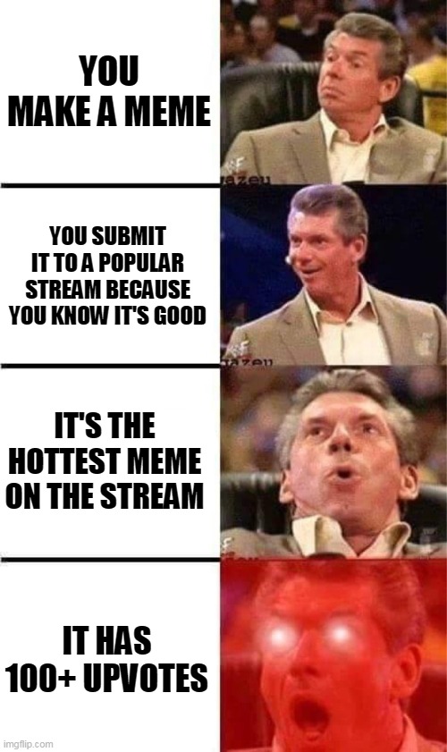 Whenever you make a very popular meme on this website | YOU MAKE A MEME; YOU SUBMIT IT TO A POPULAR STREAM BECAUSE YOU KNOW IT'S GOOD; IT'S THE HOTTEST MEME ON THE STREAM; IT HAS 100+ UPVOTES | image tagged in vince mcmahon reaction w/glowing eyes,vince mcmahon reaction,popular memes,hot memes,imgflip trends | made w/ Imgflip meme maker