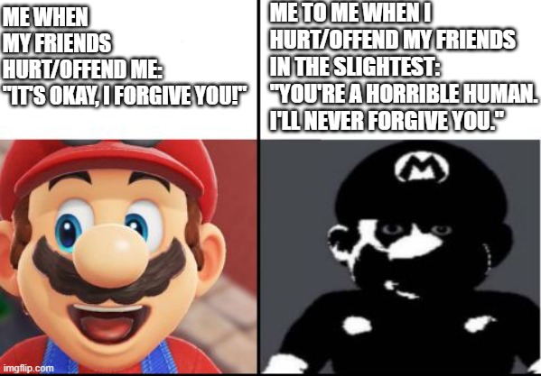 Happy mario Vs Dark Mario | ME TO ME WHEN I HURT/OFFEND MY FRIENDS IN THE SLIGHTEST:
"YOU'RE A HORRIBLE HUMAN. I'LL NEVER FORGIVE YOU."; ME WHEN MY FRIENDS HURT/OFFEND ME:

"IT'S OKAY, I FORGIVE YOU!" | image tagged in happy mario vs dark mario | made w/ Imgflip meme maker