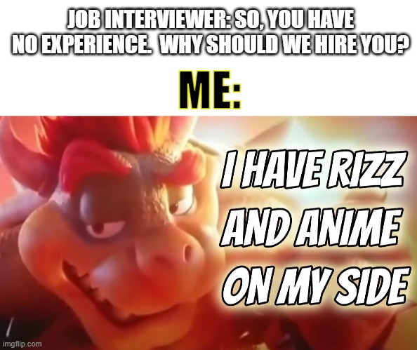Imagine if it were that easy. | JOB INTERVIEWER: SO, YOU HAVE NO EXPERIENCE.  WHY SHOULD WE HIRE YOU? ME: | image tagged in blank white template,i have rizz and anime on my side,bowser,job interview | made w/ Imgflip meme maker