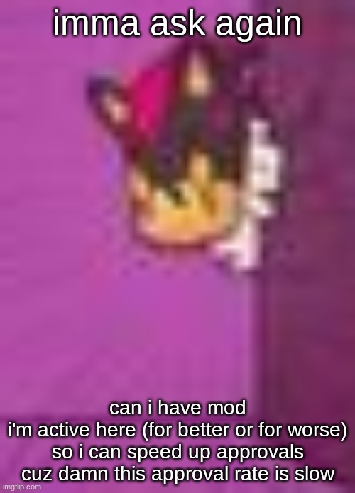 i thought this was supposed to be fast paced, and if ya aint givin it to me at least give it to an active msmg user that can be  | imma ask again; can i have mod
i'm active here (for better or for worse) so i can speed up approvals cuz damn this approval rate is slow | image tagged in shadow star eyes | made w/ Imgflip meme maker