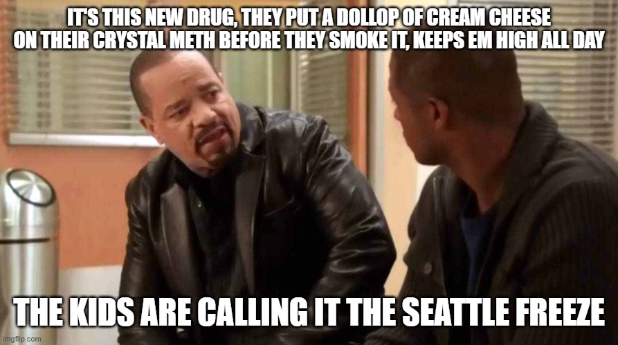 ice t svu | IT'S THIS NEW DRUG, THEY PUT A DOLLOP OF CREAM CHEESE ON THEIR CRYSTAL METH BEFORE THEY SMOKE IT, KEEPS EM HIGH ALL DAY; THE KIDS ARE CALLING IT THE SEATTLE FREEZE | image tagged in ice t svu | made w/ Imgflip meme maker