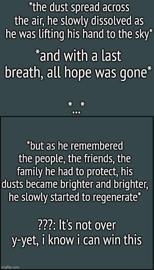 Big sneak peak for the last chapter!!! | *the dust spread across the air, he slowly dissolved as he was lifting his hand to the sky*; *and with a last breath, all hope was gone*; *...*; *but as he remembered the people, the friends, the family he had to protect, his dusts became brighter and brighter, he slowly started to regenerate*; ???: It's not over y-yet, i know i can win this | image tagged in blank announcment template | made w/ Imgflip meme maker
