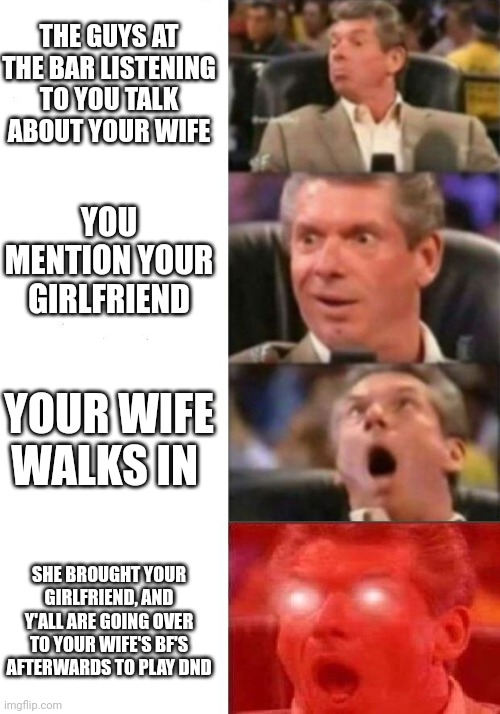 Mr. McMahon reaction | THE GUYS AT THE BAR LISTENING TO YOU TALK ABOUT YOUR WIFE; YOU MENTION YOUR GIRLFRIEND; YOUR WIFE WALKS IN; SHE BROUGHT YOUR GIRLFRIEND, AND Y'ALL ARE GOING OVER TO YOUR WIFE'S BF'S AFTERWARDS TO PLAY DND | image tagged in mr mcmahon reaction | made w/ Imgflip meme maker