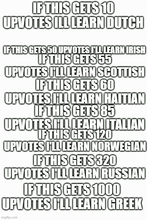 please don't give me 1000 upvotes | IF THIS GETS 10 UPVOTES ILL LEARN DUTCH; IF THIS GETS 50 UPVOTES I'LL LEARN IRISH; IF THIS GETS 55 UPVOTES I'LL LEARN SCOTTISH; IF THIS GETS 60 UPVOTES I'LL LEARN HAITIAN; IF THIS GETS 85 UPVOTES I'LL LEARN ITALIAN; IF THIS GETS 120 UPVOTES I'LL LEARN NORWEGIAN; IF THIS GETS 320 UPVOTES I'LL LEARN RUSSIAN; IF THIS GETS 1000 UPVOTES I'LL LEARN GREEK | image tagged in language,greek,mental destruction | made w/ Imgflip meme maker