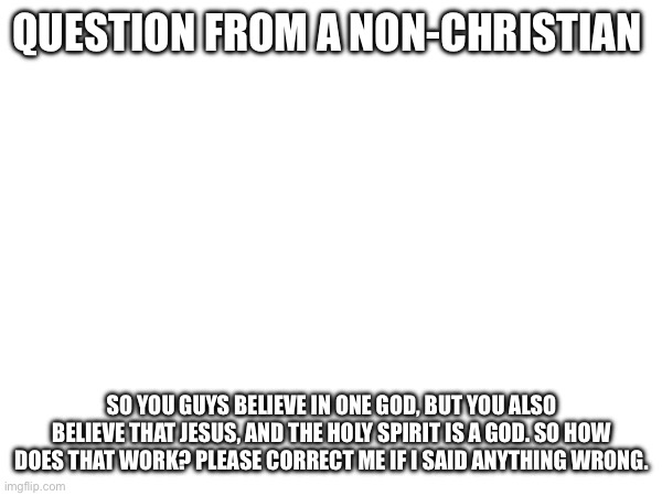 Just curious please no hate | QUESTION FROM A NON-CHRISTIAN; SO YOU GUYS BELIEVE IN ONE GOD, BUT YOU ALSO BELIEVE THAT JESUS, AND THE HOLY SPIRIT IS A GOD. SO HOW DOES THAT WORK? PLEASE CORRECT ME IF I SAID ANYTHING WRONG. | made w/ Imgflip meme maker