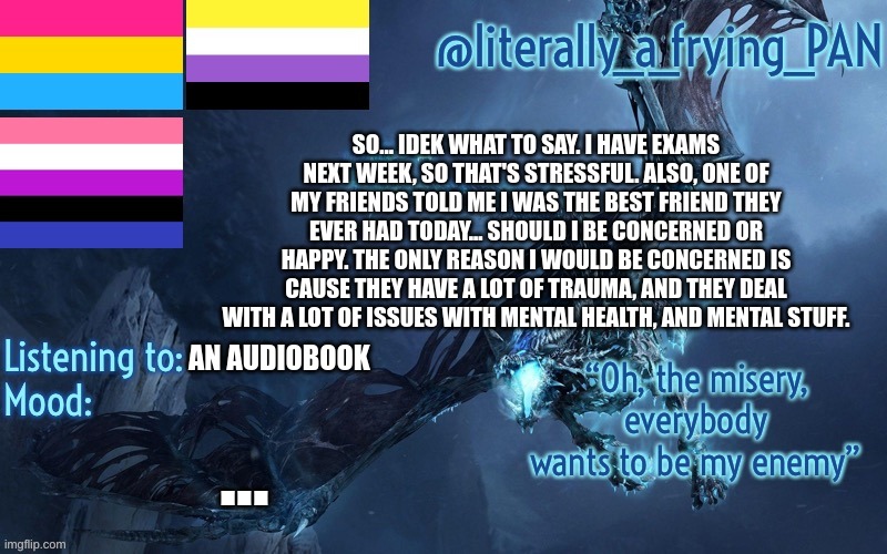 literally_a_frying_PAN's Announcement Template | SO... IDEK WHAT TO SAY. I HAVE EXAMS NEXT WEEK, SO THAT'S STRESSFUL. ALSO, ONE OF MY FRIENDS TOLD ME I WAS THE BEST FRIEND THEY EVER HAD TODAY... SHOULD I BE CONCERNED OR HAPPY. THE ONLY REASON I WOULD BE CONCERNED IS CAUSE THEY HAVE A LOT OF TRAUMA, AND THEY DEAL WITH A LOT OF ISSUES WITH MENTAL HEALTH, AND MENTAL STUFF. AN AUDIOBOOK; ... | image tagged in literally_a_frying_pan's announcement template | made w/ Imgflip meme maker