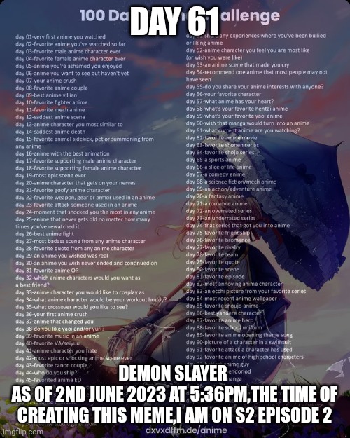 100 day anime challenge | DAY 61; DEMON SLAYER 
AS OF 2ND JUNE 2023 AT 5:36PM,THE TIME OF CREATING THIS MEME,I AM ON S2 EPISODE 2 | image tagged in 100 day anime challenge | made w/ Imgflip meme maker