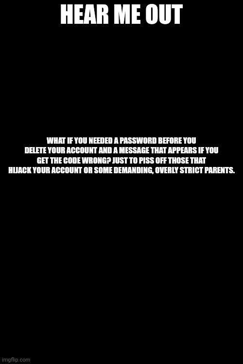 HEAR ME OUT; WHAT IF YOU NEEDED A PASSWORD BEFORE YOU DELETE YOUR ACCOUNT AND A MESSAGE THAT APPEARS IF YOU GET THE CODE WRONG? JUST TO PISS OFF THOSE THAT HIJACK YOUR ACCOUNT OR SOME DEMANDING, OVERLY STRICT PARENTS. | made w/ Imgflip meme maker