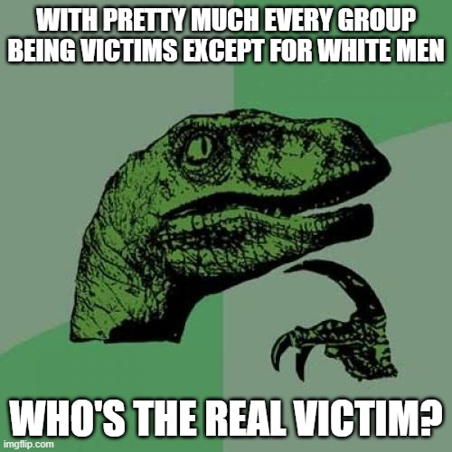 White straight men are the only groups that are not allowed to claim victimhood. So who are the real victims? | WITH PRETTY MUCH EVERY GROUP BEING VICTIMS EXCEPT FOR WHITE MEN; WHO'S THE REAL VICTIM? | image tagged in memes,philosoraptor | made w/ Imgflip meme maker