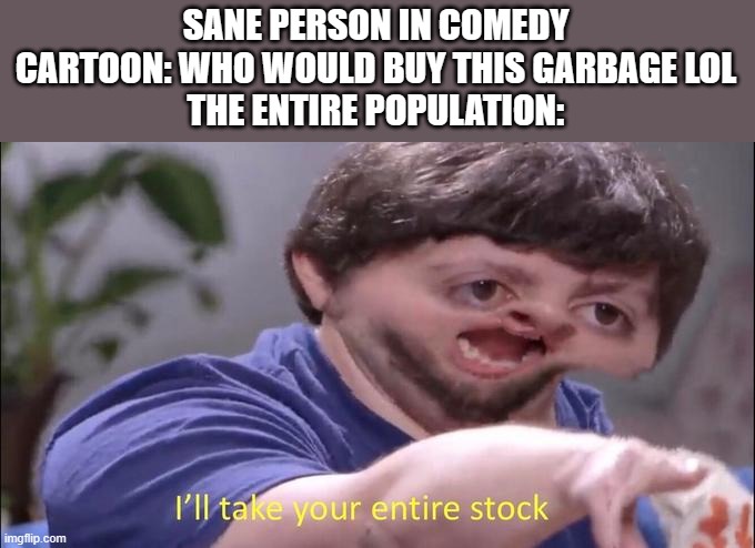 I love this trope | SANE PERSON IN COMEDY CARTOON: WHO WOULD BUY THIS GARBAGE LOL
THE ENTIRE POPULATION: | image tagged in i'll take your entire stock,tropes,cartoons,tvtropes,instantly proven wrong | made w/ Imgflip meme maker