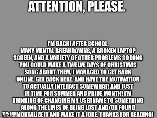 Going to go apologize to the one person I'm friends with here, see you all later. | ATTENTION, PLEASE. I'M BACK! AFTER SCHOOL, MANY MENTAL BREAKDOWNS, A BROKEN LAPTOP SCREEN, AND A VARIETY OF OTHER PROBLEMS SO LONG YOU COULD MAKE A TWELVE DAYS OF CHRISTMAS SONG ABOUT THEM, I MANAGED TO GET BACK ONLINE, GET BACK HERE, AND HAVE THE MOTIVATION TO ACTUALLY INTERACT SOMEWHAT! AND JUST IN TIME FOR SUMMER AND PRIDE MONTH! I'M THINKING OF CHANGING MY USERNAME TO SOMETHING ALONG THE LINES OF BEING LOST AND/OR FOUND TO IMMORTALIZE IT AND MAKE IT A JOKE. THANKS FOR READING! | made w/ Imgflip meme maker