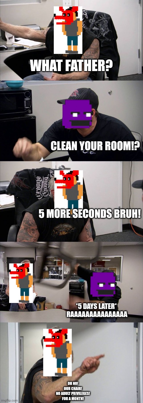 American Chopper Argument Meme | WHAT FATHER? CLEAN YOUR ROOM!? 5 MORE SECONDS BRUH! *5 DAYS LATER* 
RAAAAAAAAAAAAAAA; OH NO!
OUR CHAIR!
NO ADULT PRIVILEGES!
FOR A MONTH! | image tagged in memes,american chopper argument | made w/ Imgflip meme maker