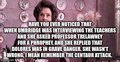 So True! | HAVE YOU EVER NOTICED THAT WHEN UMBRIDGE WAS INTERVIEWING THE TEACHERS AND SHE ASKED PROFESSOR TRELAWNEY FOR A PHROPHEY, AND SHE REPLIED THAT DOLORES WAS IN GRAVE DANGER. SHE WASN'T WRONG, I MEAN REMEMBER THE CENTAUR ATTACK. | image tagged in gifs | made w/ Imgflip images-to-gif maker