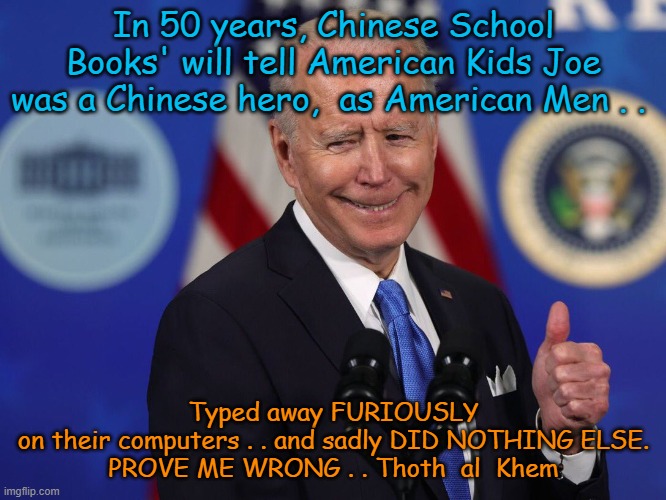 Biden the Hero of China. | In 50 years, Chinese School Books' will tell American Kids Joe was a Chinese hero,  as American Men . . Typed away FURIOUSLY on their computers . . and sadly DID NOTHING ELSE.

PROVE ME WRONG . . Thoth  al  Khem | image tagged in jokes,biden,traitor,chinese spy,falls down,joe biden | made w/ Imgflip meme maker
