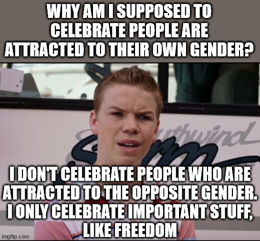 You all celebrate what you want but it just makes no sense to celebrate a behavior that people did not choose. | WHY AM I SUPPOSED TO CELEBRATE PEOPLE ARE ATTRACTED TO THEIR OWN GENDER? I DON'T CELEBRATE PEOPLE WHO ARE
ATTRACTED TO THE OPPOSITE GENDER.
I ONLY CELEBRATE IMPORTANT STUFF,
LIKE FREEDOM | image tagged in celebrate freedom,celebrate morality,celebrate prosperity | made w/ Imgflip meme maker