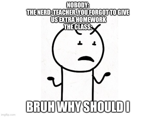 nerd problem | NOBODY:
THE NERD: TEACHER, YOU FORGOT TO GIVE
 US EXTRA HOMEWORK
THE CLASS:; BRUH WHY SHOULD I | image tagged in nerd,school,disgusted,arias | made w/ Imgflip meme maker