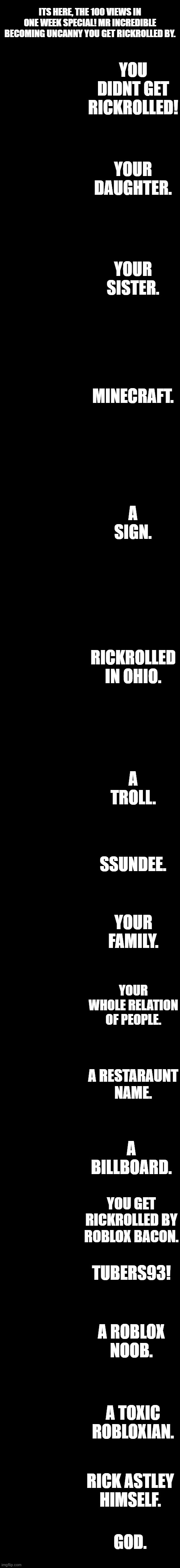 Mr incredible becoming uncanny your rickrolled by | ITS HERE, THE 100 VIEWS IN ONE WEEK SPECIAL! MR INCREDIBLE BECOMING UNCANNY YOU GET RICKROLLED BY. YOU DIDNT GET RICKROLLED! YOUR DAUGHTER. YOUR SISTER. MINECRAFT. A SIGN. RICKROLLED IN OHIO. A TROLL. SSUNDEE. YOUR FAMILY. YOUR WHOLE RELATION OF PEOPLE. A RESTARAUNT NAME. A BILLBOARD. YOU GET RICKROLLED BY ROBLOX BACON. TUBERS93! A ROBLOX NOOB. A TOXIC ROBLOXIAN. RICK ASTLEY HIMSELF. GOD. | image tagged in mr incredible becoming uncanny 1st extension | made w/ Imgflip meme maker