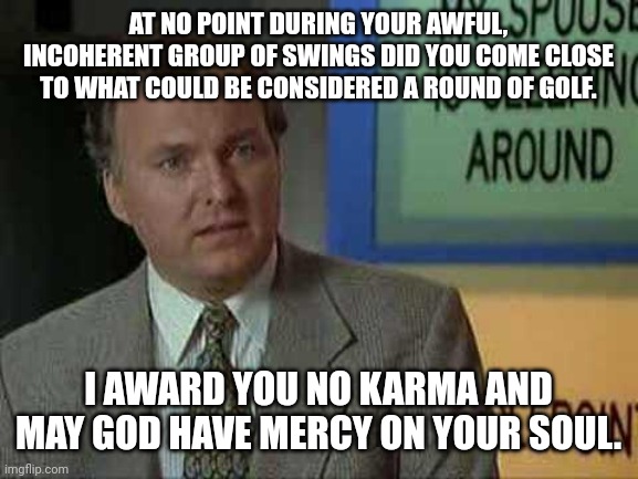 Billy Madison Insult | AT NO POINT DURING YOUR AWFUL, INCOHERENT GROUP OF SWINGS DID YOU COME CLOSE TO WHAT COULD BE CONSIDERED A ROUND OF GOLF. I AWARD YOU NO KARMA AND MAY GOD HAVE MERCY ON YOUR SOUL. | image tagged in billy madison insult | made w/ Imgflip meme maker