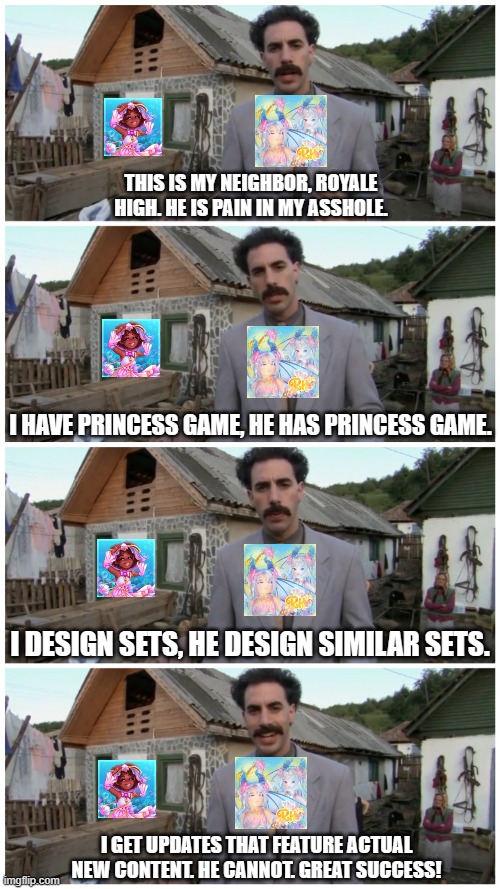 Royale High VS Royalty Kingdom 2 | THIS IS MY NEIGHBOR, ROYALE HIGH. HE IS PAIN IN MY ASSHOLE. I HAVE PRINCESS GAME, HE HAS PRINCESS GAME. I DESIGN SETS, HE DESIGN SIMILAR SETS. I GET UPDATES THAT FEATURE ACTUAL NEW CONTENT. HE CANNOT. GREAT SUCCESS! | image tagged in borat neighbour,royale high,royalty kingdom 2 | made w/ Imgflip meme maker