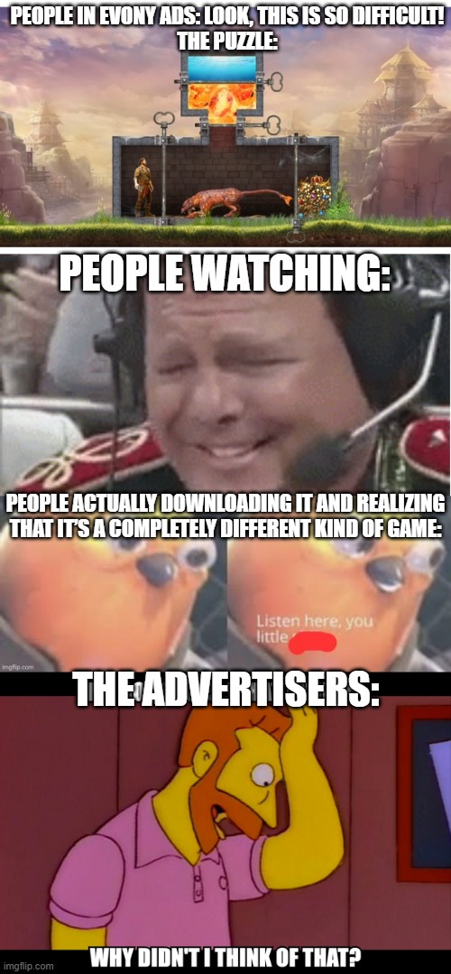 Evony False Advertising Meme Saga | PEOPLE IN EVONY ADS: LOOK, THIS IS SO DIFFICULT!

THE PUZZLE:; PEOPLE WATCHING:; PEOPLE ACTUALLY DOWNLOADING IT AND REALIZING THAT IT’S A COMPLETELY DIFFERENT KIND OF GAME:; THE ADVERTISERS: | image tagged in evony,the king's return,jerry lawler,irony | made w/ Imgflip meme maker