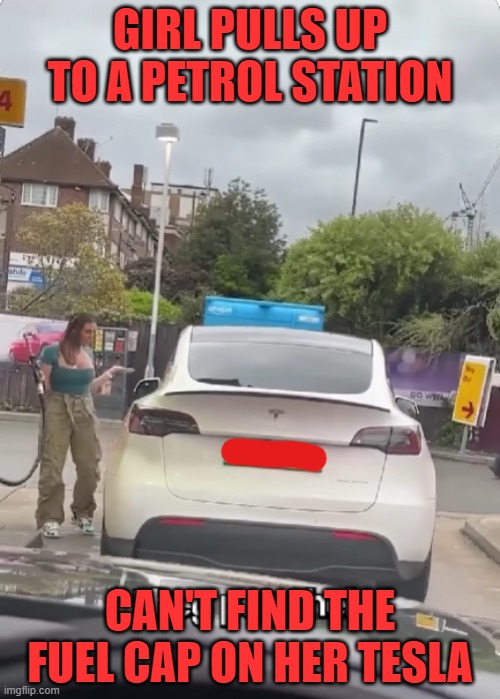 is it her Tesla though? | GIRL PULLS UP TO A PETROL STATION; CAN'T FIND THE FUEL CAP ON HER TESLA | image tagged in petrol,station,gas,tesla,electric,car | made w/ Imgflip meme maker