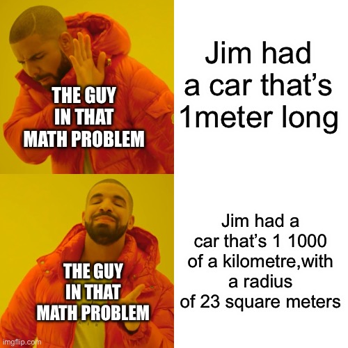 Drake Hotline Bling Meme | Jim had a car that’s 1meter long; THE GUY IN THAT MATH PROBLEM; Jim had a car that’s 1 1000 of a kilometre,with a radius of 23 square meters; THE GUY IN THAT MATH PROBLEM | image tagged in memes,drake hotline bling | made w/ Imgflip meme maker