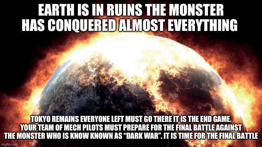 The final chapter of my Monster rp trilogy. Normal rules. This is a different rp where you need 2 other users to complete your m | EARTH IS IN RUINS THE MONSTER HAS CONQUERED ALMOST EVERYTHING; TOKYO REMAINS EVERYONE LEFT MUST GO THERE IT IS THE END GAME. YOUR TEAM OF MECH PILOTS MUST PREPARE FOR THE FINAL BATTLE AGAINST THE MONSTER WHO IS KNOW KNOWN AS “DARK WAR”. IT IS TIME FOR THE FINAL BATTLE | image tagged in earth on fire,endgame,final,the last chapter | made w/ Imgflip meme maker