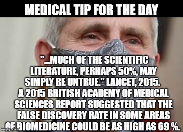 Health | MEDICAL TIP FOR THE DAY; "...MUCH OF THE SCIENTIFIC LITERATURE, PERHAPS 50%, MAY SIMPLY BE UNTRUE." LANCET, 2015. 
A 2015 BRITISH ACADEMY OF MEDICAL SCIENCES REPORT SUGGESTED THAT THE FALSE DISCOVERY RATE IN SOME AREAS OF BIOMEDICINE COULD BE AS HIGH AS 69 %. | image tagged in health | made w/ Imgflip meme maker