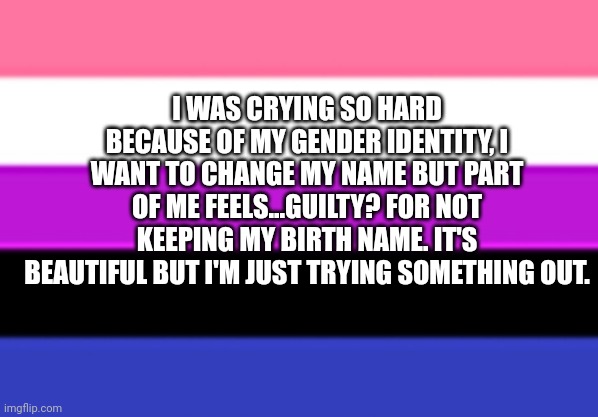 Genderfluid Flag | I WAS CRYING SO HARD BECAUSE OF MY GENDER IDENTITY, I WANT TO CHANGE MY NAME BUT PART OF ME FEELS...GUILTY? FOR NOT KEEPING MY BIRTH NAME. IT'S BEAUTIFUL BUT I'M JUST TRYING SOMETHING OUT. | image tagged in genderfluid flag | made w/ Imgflip meme maker