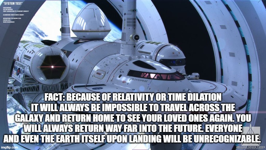 a very somber reality :\ | FACT: BECAUSE OF RELATIVITY OR TIME DILATION IT WILL ALWAYS BE IMPOSSIBLE TO TRAVEL ACROSS THE GALAXY AND RETURN HOME TO SEE YOUR LOVED ONES AGAIN. YOU WILL ALWAYS RETURN WAY FAR INTO THE FUTURE. EVERYONE AND EVEN THE EARTH ITSELF UPON LANDING WILL BE UNRECOGNIZABLE. | image tagged in space travel,future,space exploration,science,physics,relativity | made w/ Imgflip meme maker