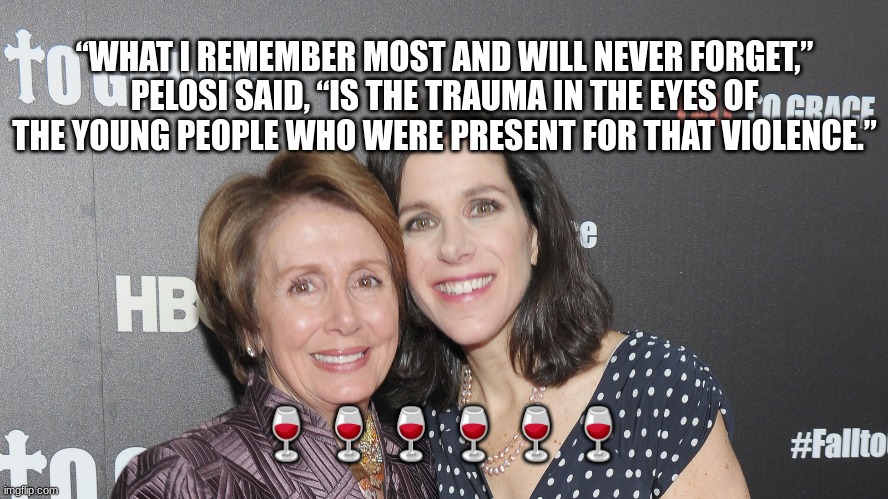 “WHAT I REMEMBER MOST AND WILL NEVER FORGET,” PELOSI SAID, “IS THE TRAUMA IN THE EYES OF THE YOUNG PEOPLE WHO WERE PRESENT FOR THAT VIOLENCE.”; 🍷🍷🍷🍷🍷🍷 | made w/ Imgflip meme maker