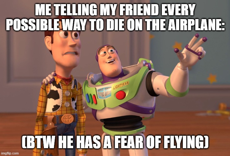 everytime i does this | ME TELLING MY FRIEND EVERY POSSIBLE WAY TO DIE ON THE AIRPLANE:; (BTW HE HAS A FEAR OF FLYING) | image tagged in memes,x x everywhere | made w/ Imgflip meme maker