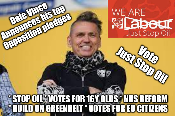 Dale Vince - Labour Party take over | Dale Vince
Announces his top
Opposition pledges; Vote
Just Stop Oil; #IMMIGRATION #STARMEROUT #LABOUR #JONLANSMAN #WEARECORBYN #KEIRSTARMER #DIANEABBOTT #MCDONNELL #CULTOFCORBYN #LABOURISDEAD #MOMENTUM #LABOURRACISM #SOCIALISTSUNDAY #NEVERVOTELABOUR #SOCIALISTANYDAY #ANTISEMITISM #SAVILE #SAVILEGATE #PAEDO #WORBOYS #GROOMINGGANGS #PAEDOPHILE #ILLEGALIMMIGRATION #IMMIGRANTS #INVASION #STARMERRESIGN #STARMERISWRONG #SIRSOFTIE #SIRSOFTY #PATCULLEN #CULLEN #RCN #NURSE #NURSING #STRIKES #SUEGRAY #BLAIR #STEROIDS #ECONOMY #JUSTSTOPOIL; * STOP OIL * VOTES FOR 16Y OLDS * NHS REFORM 
* BUILD ON GREENBELT * VOTES FOR EU CITIZENS | image tagged in dale vince,labourisdead,starmerout getstarmerout,illegal immigration,illegal immigrants,stop boats rwanda | made w/ Imgflip meme maker