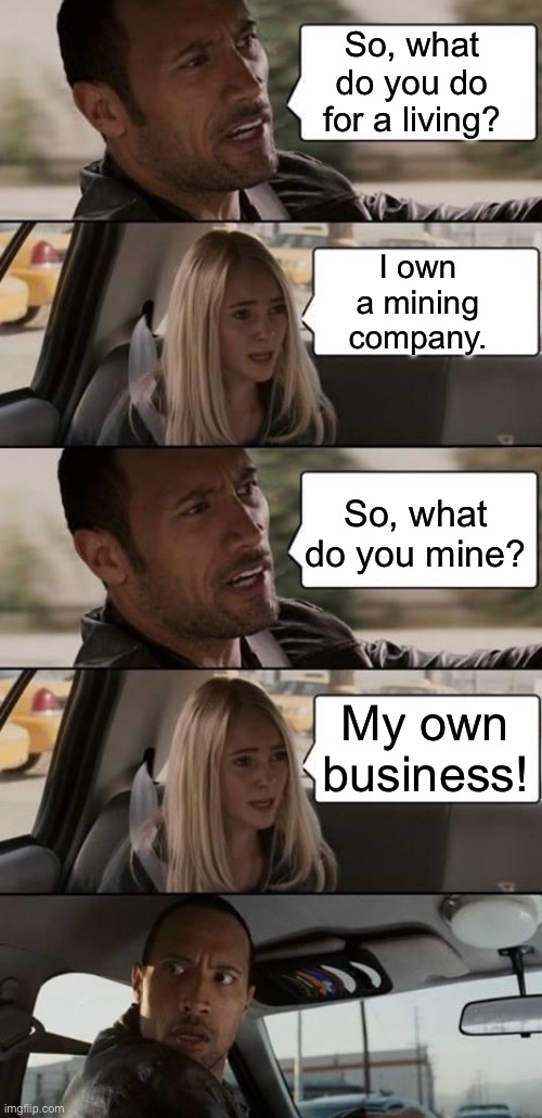 Mining | So, what do you do for a living? I own a mining company. So, what do you mine? My own business! | image tagged in the rock driving,bad pun | made w/ Imgflip meme maker