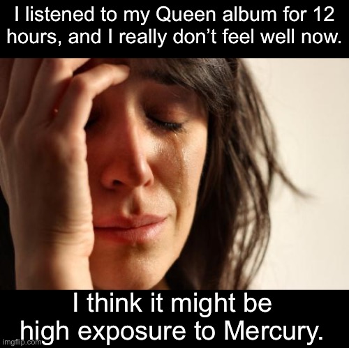 Queen | I listened to my Queen album for 12 hours, and I really don’t feel well now. I think it might be high exposure to Mercury. | image tagged in memes,first world problems | made w/ Imgflip meme maker