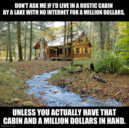 Cabin | DON’T ASK ME IF I’D LIVE IN A RUSTIC CABIN BY A LAKE WITH NO INTERNET FOR A MILLION DOLLARS, UNLESS YOU ACTUALLY HAVE THAT CABIN AND A MILLION DOLLARS IN HAND. | image tagged in cabin in the woods | made w/ Imgflip meme maker