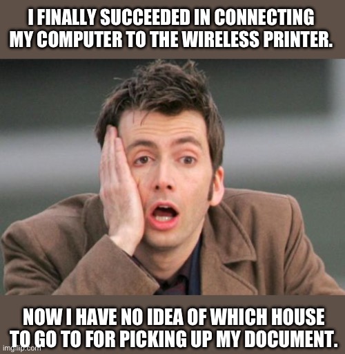 Wireless | I FINALLY SUCCEEDED IN CONNECTING MY COMPUTER TO THE WIRELESS PRINTER. NOW I HAVE NO IDEA OF WHICH HOUSE TO GO TO FOR PICKING UP MY DOCUMENT. | image tagged in tennant facepalm | made w/ Imgflip meme maker