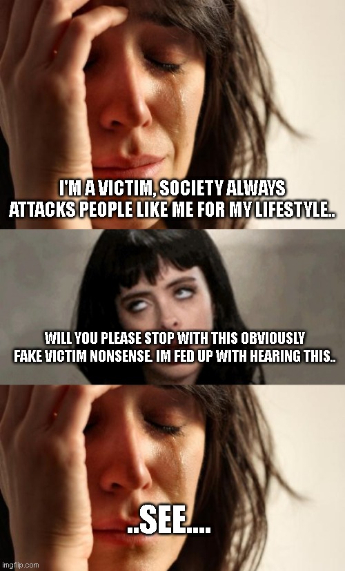 best part about being a victim is that you can always create reasons to be a victim | I'M A VICTIM, SOCIETY ALWAYS ATTACKS PEOPLE LIKE ME FOR MY LIFESTYLE.. WILL YOU PLEASE STOP WITH THIS OBVIOUSLY FAKE VICTIM NONSENSE. IM FED UP WITH HEARING THIS.. ..SEE.... | image tagged in memes,first world problems,eye roll | made w/ Imgflip meme maker