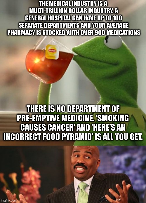 THE MEDICAL INDUSTRY IS A  MULTI-TRILLION DOLLAR INDUSTRY. A GENERAL HOSPITAL CAN HAVE UP TO 100 SEPARATE DEPARTMENTS AND YOUR AVERAGE PHARMACY IS STOCKED WITH OVER 900 MEDICATIONS; THERE IS NO DEPARTMENT OF PRE-EMPTIVE MEDICINE. 'SMOKING CAUSES CANCER' AND 'HERE'S AN INCORRECT FOOD PYRAMID' IS ALL YOU GET. | image tagged in memes,but that's none of my business,steve harvey | made w/ Imgflip meme maker